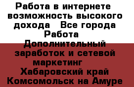 Работа в интернете, возможность высокого дохода - Все города Работа » Дополнительный заработок и сетевой маркетинг   . Хабаровский край,Комсомольск-на-Амуре г.